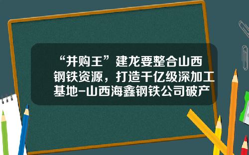 “并购王”建龙要整合山西钢铁资源，打造千亿级深加工基地-山西海鑫钢铁公司破产重整