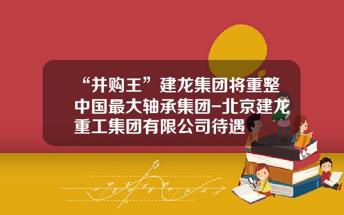 “并购王”建龙集团将重整中国最大轴承集团-北京建龙重工集团有限公司待遇