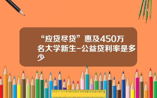 “应贷尽贷”惠及450万名大学新生-公益贷利率是多少