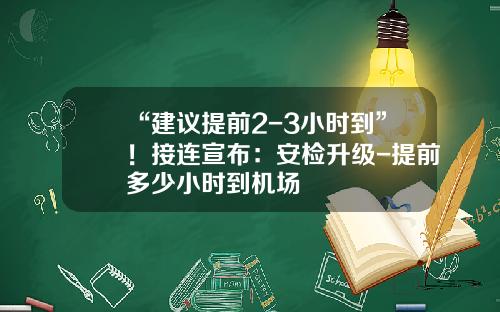“建议提前2-3小时到”！接连宣布：安检升级-提前多少小时到机场