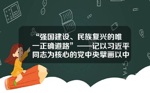 “强国建设、民族复兴的唯一正确道路”——记以习近平同志为核心的党中央擘画以中国式现代化全面推进中华民族伟大复兴的宏伟蓝图-北京华夏建设科技开发有限责任公司