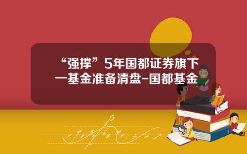 “强撑”5年国都证券旗下一基金准备清盘-国都基金