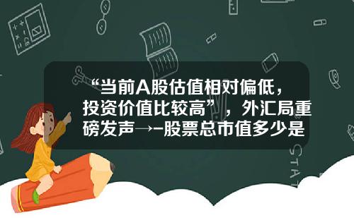 “当前A股估值相对偏低，投资价值比较高”，外汇局重磅发声→-股票总市值多少是好