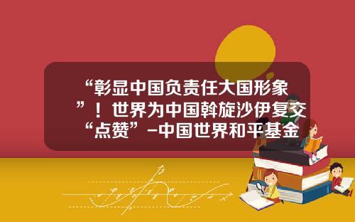 “彰显中国负责任大国形象”！世界为中国斡旋沙伊复交“点赞”-中国世界和平基金会