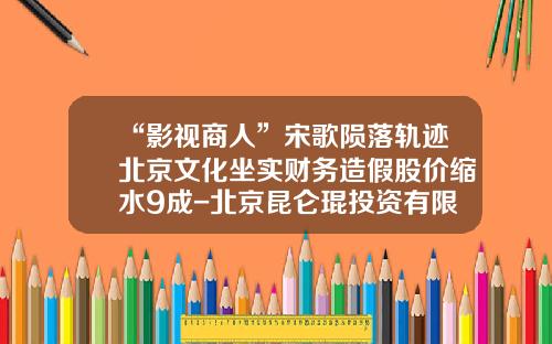 “影视商人”宋歌陨落轨迹北京文化坐实财务造假股价缩水9成-北京昆仑琨投资有限公司