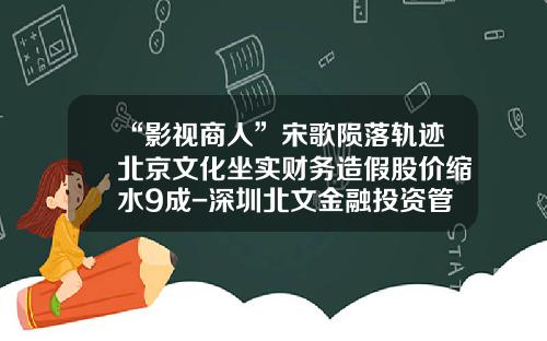 “影视商人”宋歌陨落轨迹北京文化坐实财务造假股价缩水9成-深圳北文金融投资管理有限公司