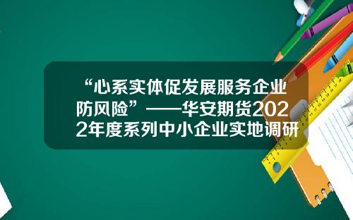 “心系实体促发展服务企业防风险”——华安期货2022年度系列中小企业实地调研活动-华安期货有限责任公司