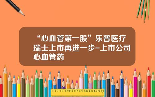“心血管第一股”乐普医疗瑞士上市再进一步-上市公司心血管药