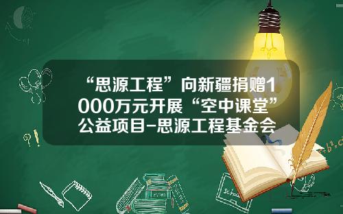“思源工程”向新疆捐赠1000万元开展“空中课堂”公益项目-思源工程基金会