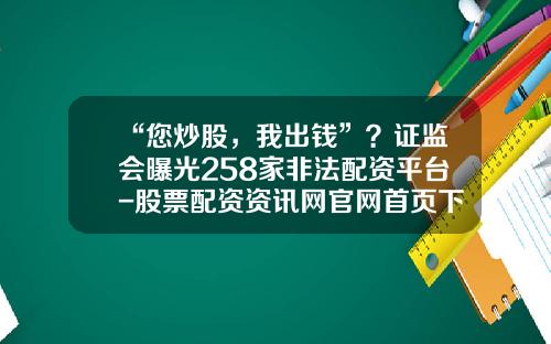 “您炒股，我出钱”？证监会曝光258家非法配资平台-股票配资资讯网官网首页下载