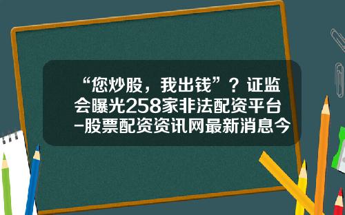 “您炒股，我出钱”？证监会曝光258家非法配资平台-股票配资资讯网最新消息今天查询