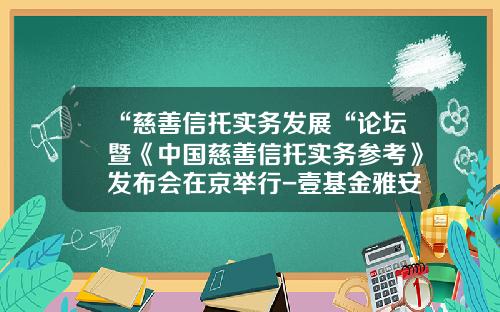 “慈善信托实务发展“论坛暨《中国慈善信托实务参考》发布会在京举行-壹基金雅安