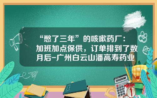 “憋了三年”的咳嗽药厂：加班加点保供，订单排到了数月后-广州白云山潘高寿药业股份有限公司