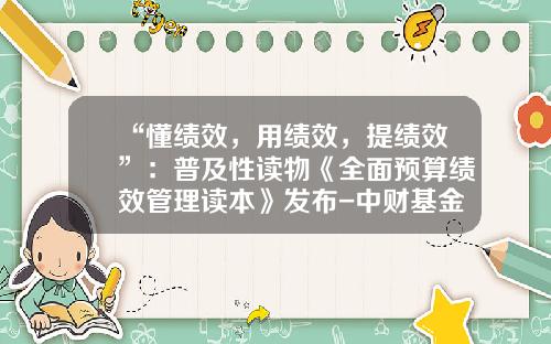 “懂绩效，用绩效，提绩效”：普及性读物《全面预算绩效管理读本》发布-中财基金会
