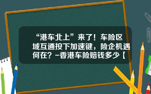 “港车北上”来了！车险区域互通按下加速键，险企机遇何在？-香港车险赔钱多少【新闻】
