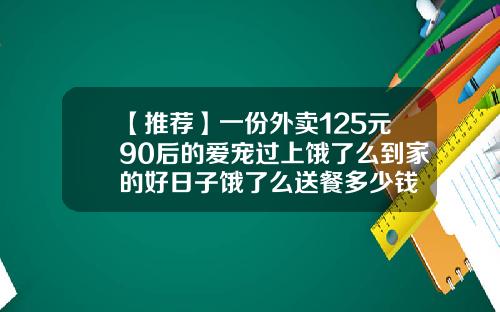 【推荐】一份外卖125元90后的爱宠过上饿了么到家的好日子饿了么送餐多少钱