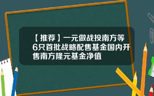 【推荐】一元做战投南方等6只首批战略配售基金国内开售南方隆元基金净值