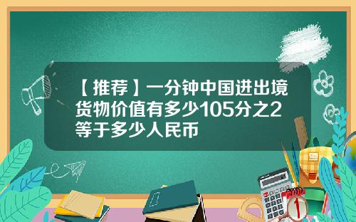 【推荐】一分钟中国进出境货物价值有多少105分之2等于多少人民币