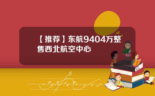 【推荐】东航9404万整售西北航空中心