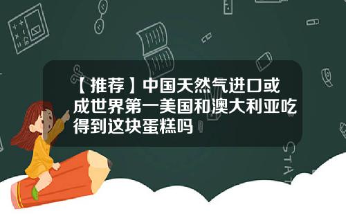 【推荐】中国天然气进口或成世界第一美国和澳大利亚吃得到这块蛋糕吗