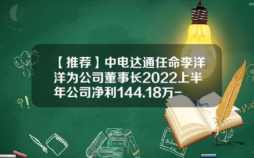 【推荐】中电达通任命李洋洋为公司董事长2022上半年公司净利144.18万-北京中电达通通信股份有限公司