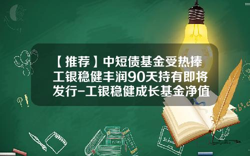 【推荐】中短债基金受热捧工银稳健丰润90天持有即将发行-工银稳健成长基金净值