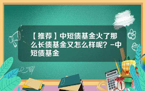 【推荐】中短债基金火了那么长债基金又怎么样呢？-中短债基金