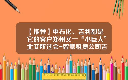 【推荐】中石化、吉利都是它的客户郑州又一“小巨人”北交所过会-智慧租赁公司吉利