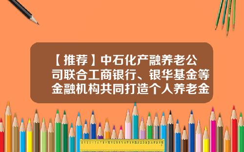 【推荐】中石化产融养老公司联合工商银行、银华基金等金融机构共同打造个人养老金服务专区-中石化企业年金到退休有多少