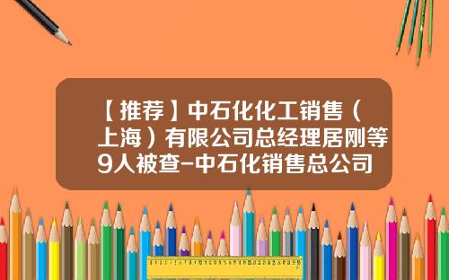 【推荐】中石化化工销售（上海）有限公司总经理居刚等9人被查-中石化销售总公司