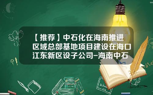 【推荐】中石化在海南推进区域总部基地项目建设在海口江东新区设子公司-海南中石化公司名录