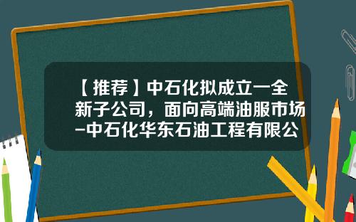 【推荐】中石化拟成立一全新子公司，面向高端油服市场-中石化华东石油工程有限公司测井分公司