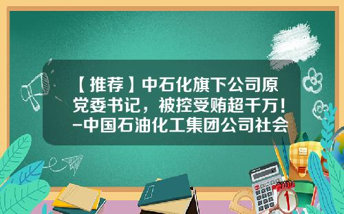 【推荐】中石化旗下公司原党委书记，被控受贿超千万！-中国石油化工集团公司社会责任报告