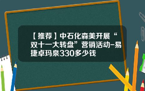 【推荐】中石化森美开展“双十一大转盘”营销活动-易捷卓玛泉330多少钱
