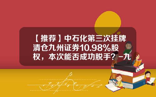 【推荐】中石化第三次挂牌清仓九州证券10.98%股权，本次能否成功脱手？-九州证券公司