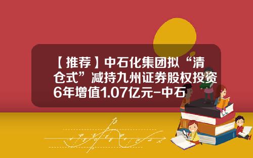 【推荐】中石化集团拟“清仓式”减持九州证券股权投资6年增值1.07亿元-中石化转让销售公司收入