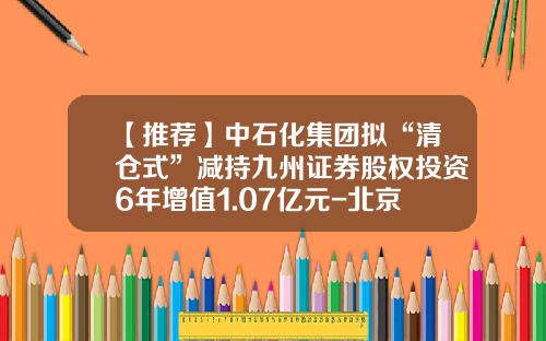 【推荐】中石化集团拟“清仓式”减持九州证券股权投资6年增值1.07亿元-北京同创九鼎投资股份有限公司