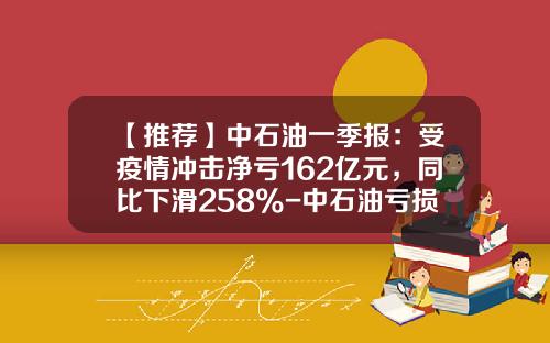 【推荐】中石油一季报：受疫情冲击净亏162亿元，同比下滑258%-中石油亏损多少