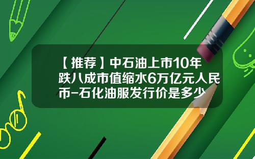【推荐】中石油上市10年跌八成市值缩水6万亿元人民币-石化油服发行价是多少