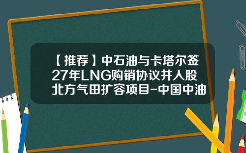 【推荐】中石油与卡塔尔签27年LNG购销协议并入股北方气田扩容项目-中国中油能源集团股份有限公司
