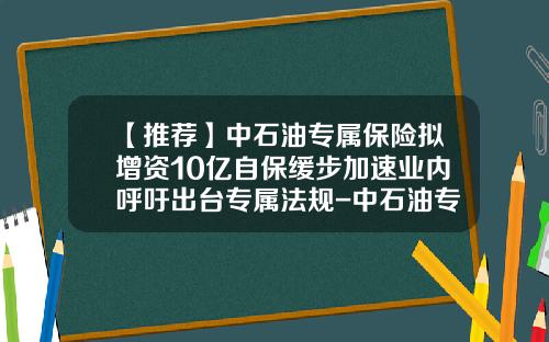 【推荐】中石油专属保险拟增资10亿自保缓步加速业内呼吁出台专属法规-中石油专属财产保险公司