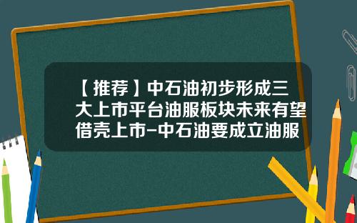 【推荐】中石油初步形成三大上市平台油服板块未来有望借壳上市-中石油要成立油服公司