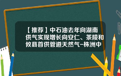 【推荐】中石油去年向湖南供气实现增长向安仁、茶陵和攸县首供管道天然气-株洲中石油公司