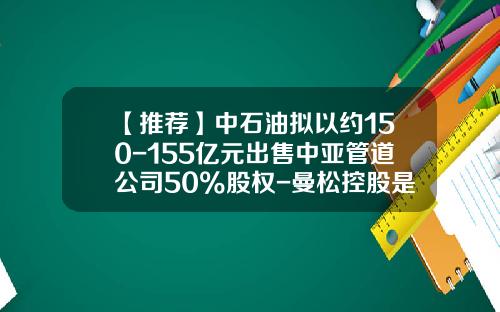 【推荐】中石油拟以约150-155亿元出售中亚管道公司50%股权-曼松控股是什么公司