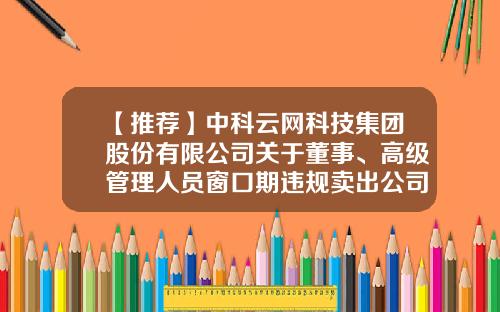 【推荐】中科云网科技集团股份有限公司关于董事、高级管理人员窗口期违规卖出公司股票及致歉公告-中科云网科技集团股份有限公司