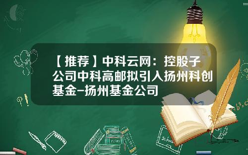 【推荐】中科云网：控股子公司中科高邮拟引入扬州科创基金-扬州基金公司