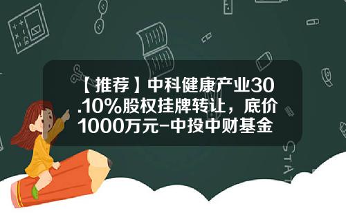 【推荐】中科健康产业30.10%股权挂牌转让，底价1000万元-中投中财基金