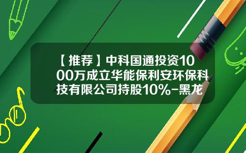 【推荐】中科国通投资1000万成立华能保利安环保科技有限公司持股10%-黑龙江国通资产评估有限公司