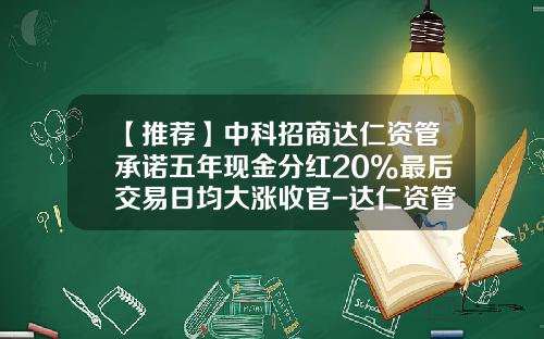 【推荐】中科招商达仁资管承诺五年现金分红20%最后交易日均大涨收官-达仁资管现在多少钱