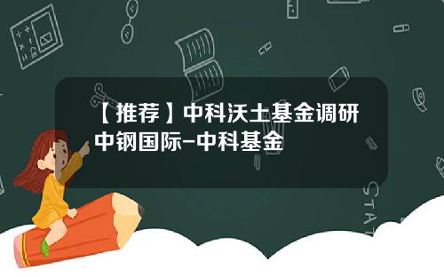 【推荐】中科沃土基金调研中钢国际-中科基金
